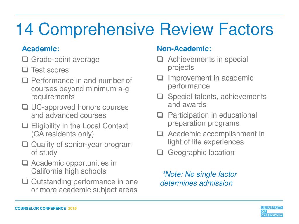 A List from the University of California (UC) showcasing the UC Comprehensive Review Criteria in 14 points. Academic: Grade-point average. Test scores. Performance in and number of courses beyond minimum a-g requirements. UC-approved honors courses and advanced courses. Eligibility in the Local Context (CA residents only) Quality of senior-year program of study. Academic opportunities in California high schools. Outstanding performance in one or more academic subject areas. Non-Academic: Achievements in special projects. Improvement in academic performance. Special talents, achievements and awards. Participation in educational preparation programs. Academic accomplishment in light of life experiences. Geographic location.  Note: No single factor determines admission.